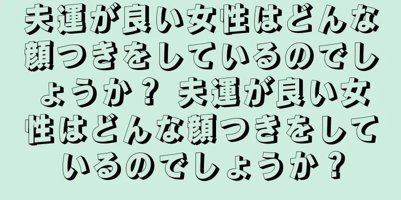 夫運が良い女性はどんな顔つきをしているのでしょうか？ 夫運が良い女性はどんな顔つきをしているのでしょうか？