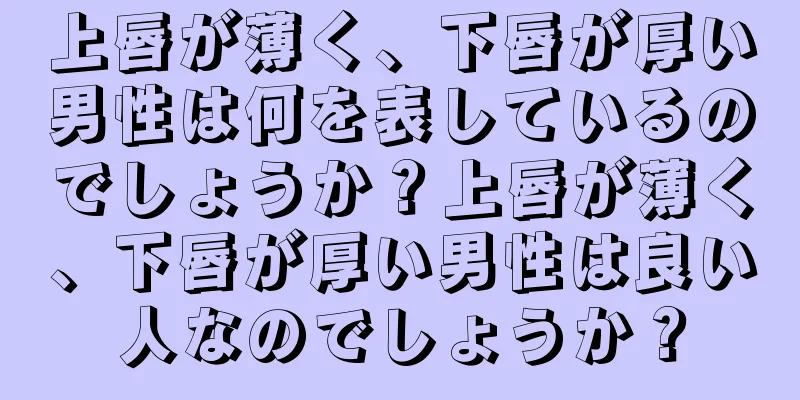 上唇が薄く、下唇が厚い男性は何を表しているのでしょうか？上唇が薄く、下唇が厚い男性は良い人なのでしょうか？