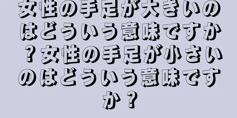 女性の手足が大きいのはどういう意味ですか？女性の手足が小さいのはどういう意味ですか？