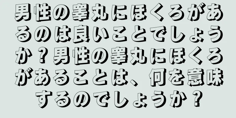 男性の睾丸にほくろがあるのは良いことでしょうか？男性の睾丸にほくろがあることは、何を意味するのでしょうか？