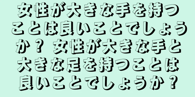 女性が大きな手を持つことは良いことでしょうか？ 女性が大きな手と大きな足を持つことは良いことでしょうか？