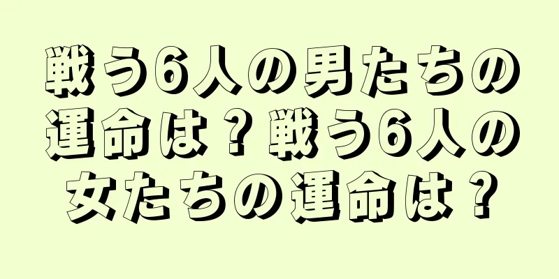 戦う6人の男たちの運命は？戦う6人の女たちの運命は？