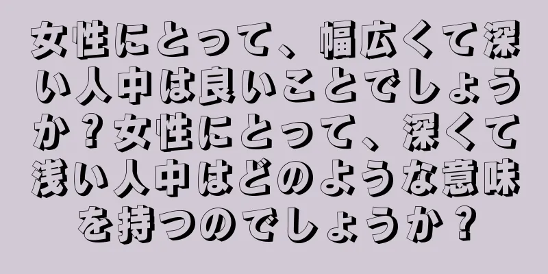 女性にとって、幅広くて深い人中は良いことでしょうか？女性にとって、深くて浅い人中はどのような意味を持つのでしょうか？