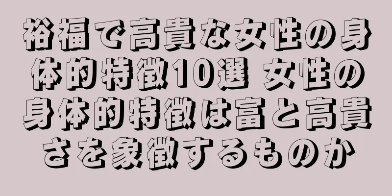 裕福で高貴な女性の身体的特徴10選 女性の身体的特徴は富と高貴さを象徴するものか