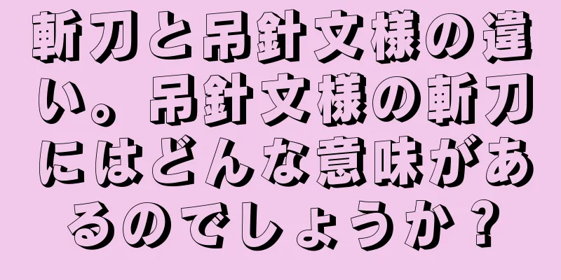 斬刀と吊針文様の違い。吊針文様の斬刀にはどんな意味があるのでしょうか？