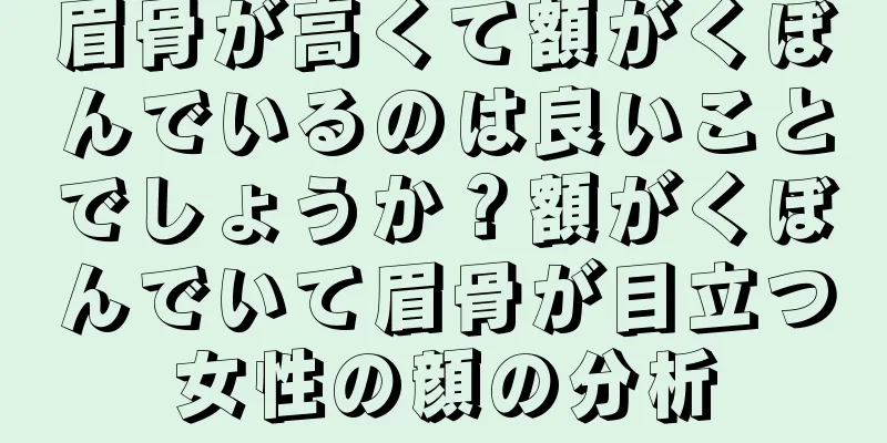 眉骨が高くて額がくぼんでいるのは良いことでしょうか？額がくぼんでいて眉骨が目立つ女性の顔の分析