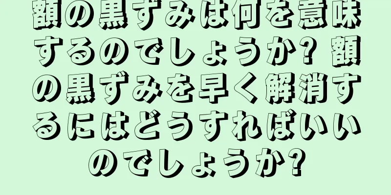 額の黒ずみは何を意味するのでしょうか? 額の黒ずみを早く解消するにはどうすればいいのでしょうか?