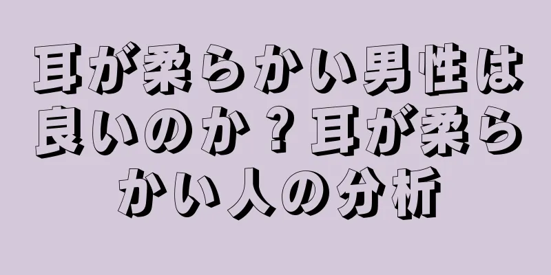 耳が柔らかい男性は良いのか？耳が柔らかい人の分析