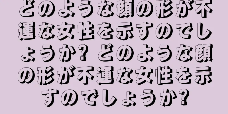 どのような顔の形が不運な女性を示すのでしょうか? どのような顔の形が不運な女性を示すのでしょうか?