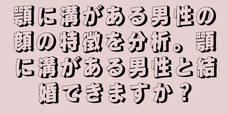 顎に溝がある男性の顔の特徴を分析。顎に溝がある男性と結婚できますか？