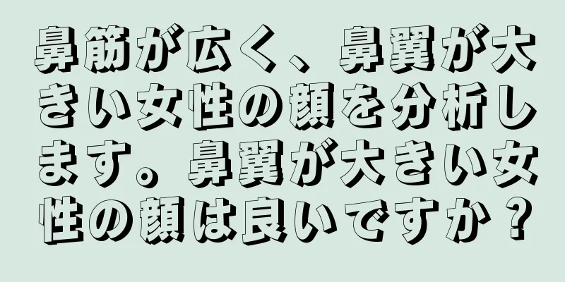 鼻筋が広く、鼻翼が大きい女性の顔を分析します。鼻翼が大きい女性の顔は良いですか？