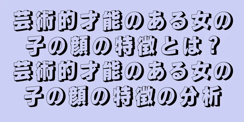 芸術的才能のある女の子の顔の特徴とは？芸術的才能のある女の子の顔の特徴の分析