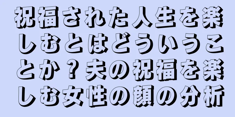 祝福された人生を楽しむとはどういうことか？夫の祝福を楽しむ女性の顔の分析