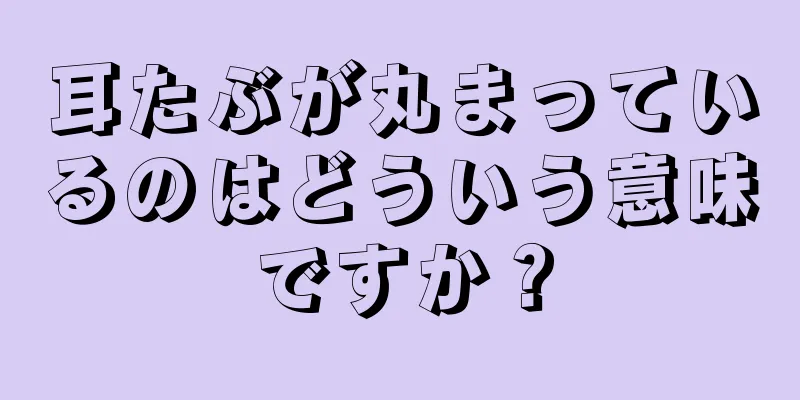 耳たぶが丸まっているのはどういう意味ですか？