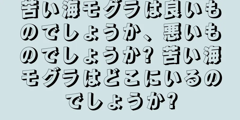 苦い海モグラは良いものでしょうか、悪いものでしょうか? 苦い海モグラはどこにいるのでしょうか?