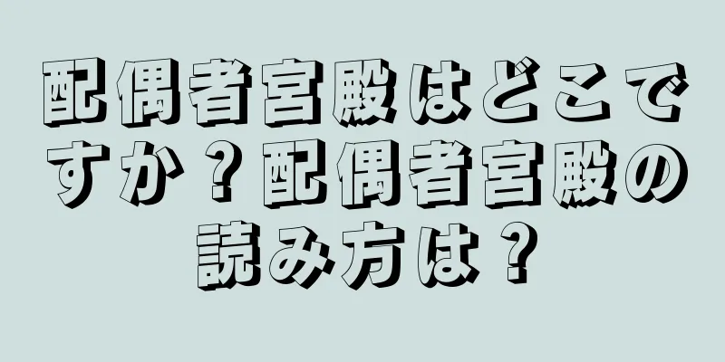 配偶者宮殿はどこですか？配偶者宮殿の読み方は？