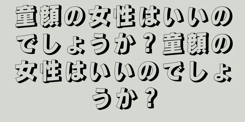 童顔の女性はいいのでしょうか？童顔の女性はいいのでしょうか？