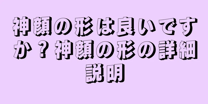 神顔の形は良いですか？神顔の形の詳細説明