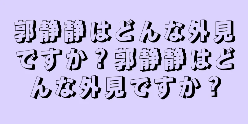 郭静静はどんな外見ですか？郭静静はどんな外見ですか？