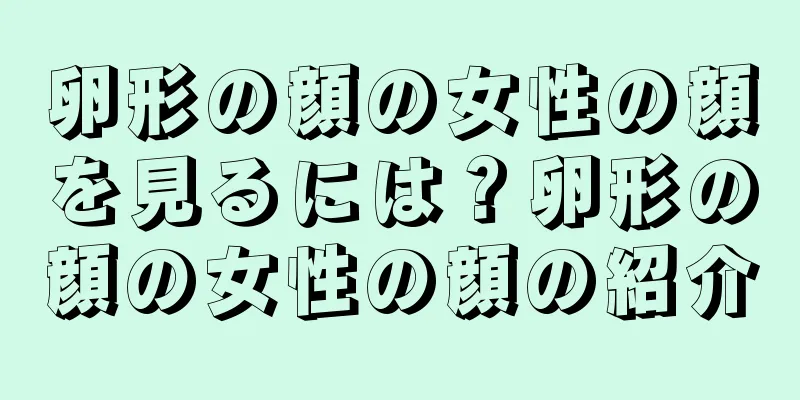 卵形の顔の女性の顔を見るには？卵形の顔の女性の顔の紹介