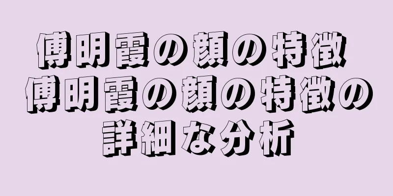 傅明霞の顔の特徴 傅明霞の顔の特徴の詳細な分析