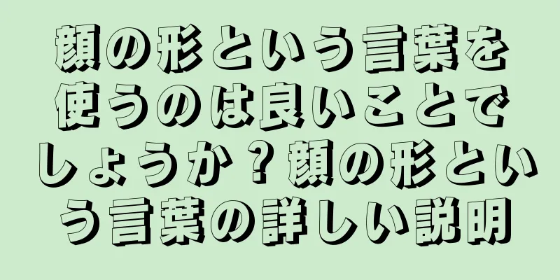 顔の形という言葉を使うのは良いことでしょうか？顔の形という言葉の詳しい説明