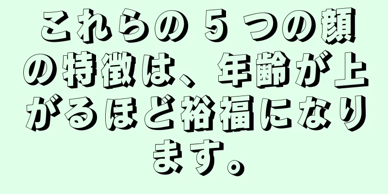 これらの 5 つの顔の特徴は、年齢が上がるほど裕福になります。