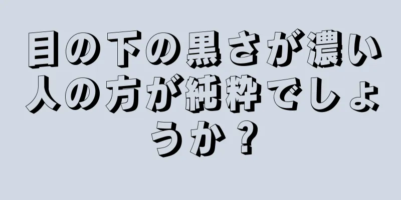 目の下の黒さが濃い人の方が純粋でしょうか？