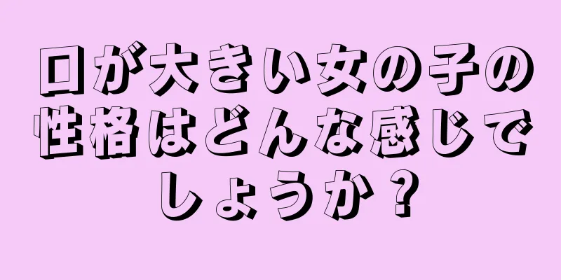 口が大きい女の子の性格はどんな感じでしょうか？