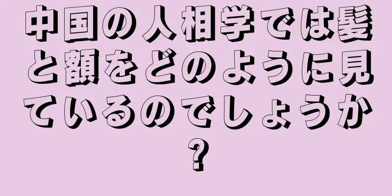 中国の人相学では髪と額をどのように見ているのでしょうか?