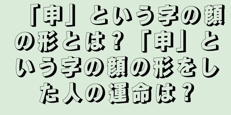 「申」という字の顔の形とは？「申」という字の顔の形をした人の運命は？