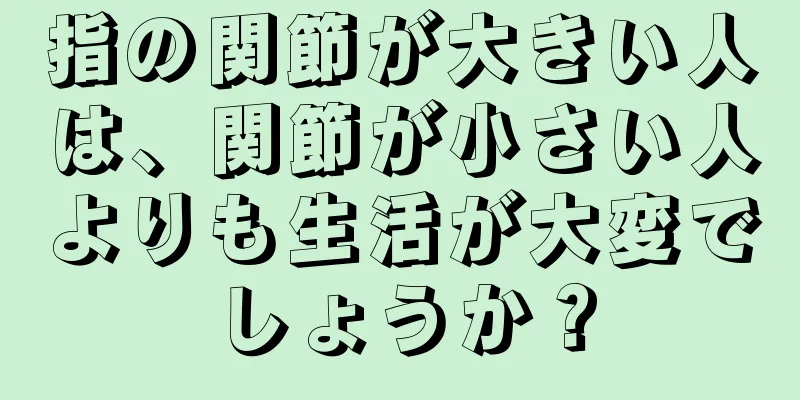 指の関節が大きい人は、関節が小さい人よりも生活が大変でしょうか？