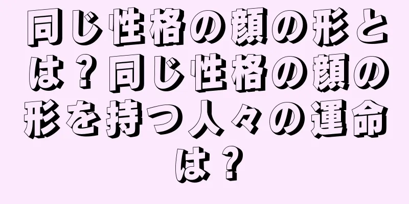 同じ性格の顔の形とは？同じ性格の顔の形を持つ人々の運命は？