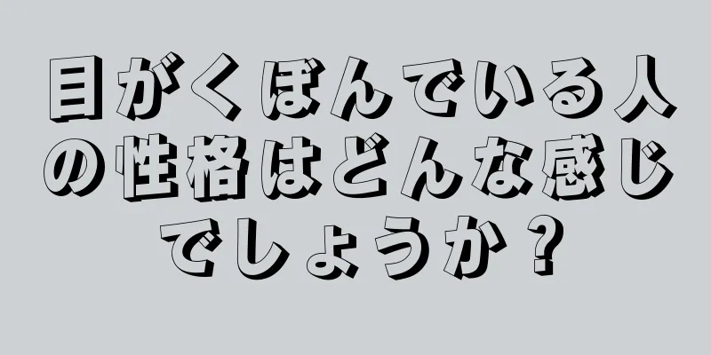 目がくぼんでいる人の性格はどんな感じでしょうか？