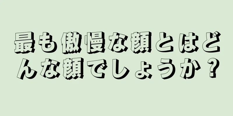 最も傲慢な顔とはどんな顔でしょうか？