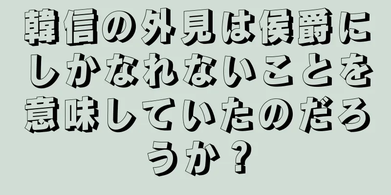 韓信の外見は侯爵にしかなれないことを意味していたのだろうか？