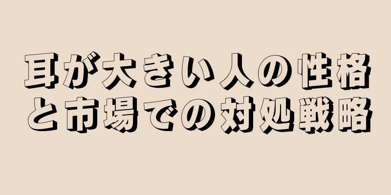 耳が大きい人の性格と市場での対処戦略