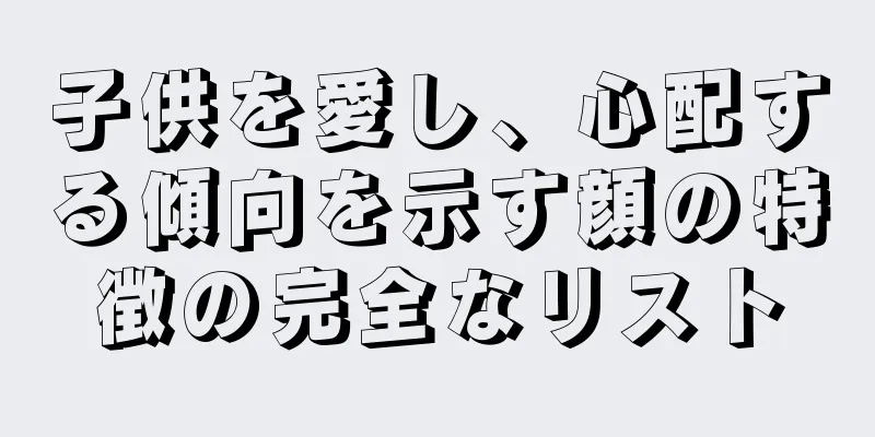 子供を愛し、心配する傾向を示す顔の特徴の完全なリスト