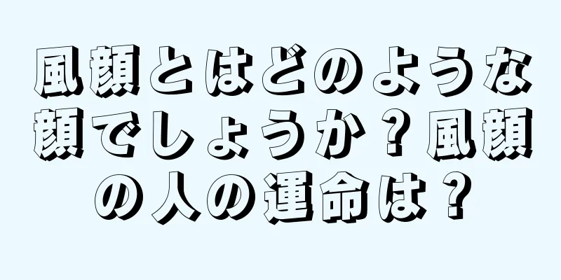 風顔とはどのような顔でしょうか？風顔の人の運命は？