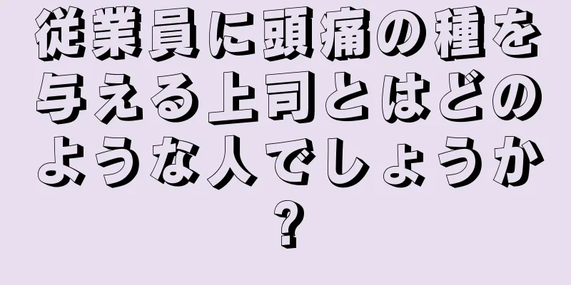 従業員に頭痛の種を与える上司とはどのような人でしょうか?