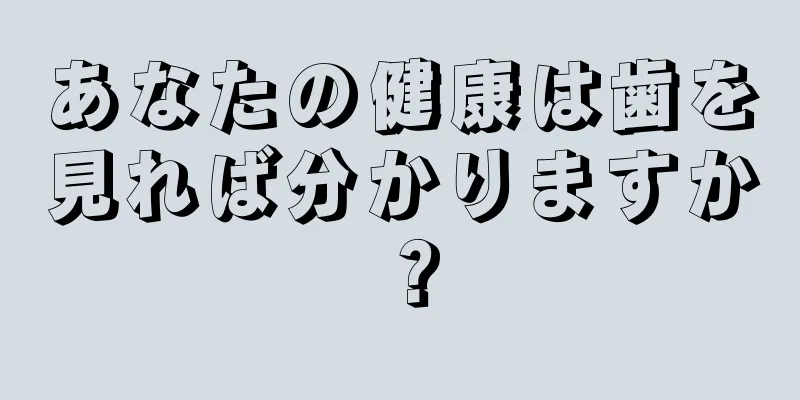 あなたの健康は歯を見れば分かりますか？