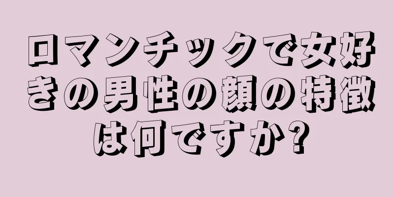 ロマンチックで女好きの男性の顔の特徴は何ですか?