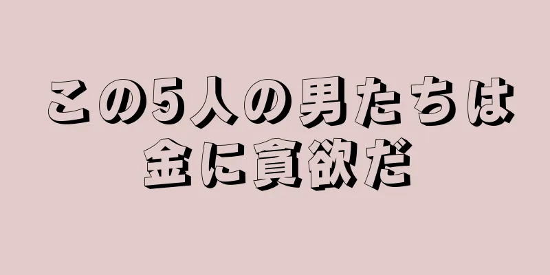 この5人の男たちは金に貪欲だ