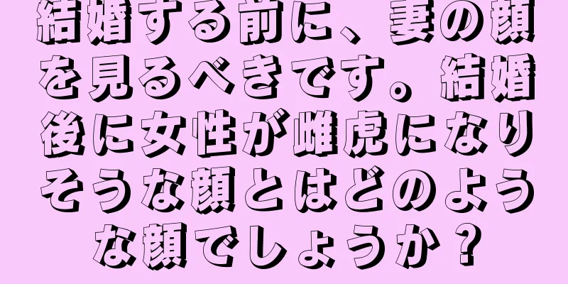 結婚する前に、妻の顔を見るべきです。結婚後に女性が雌虎になりそうな顔とはどのような顔でしょうか？