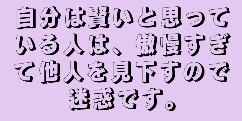 自分は賢いと思っている人は、傲慢すぎて他人を見下すので迷惑です。