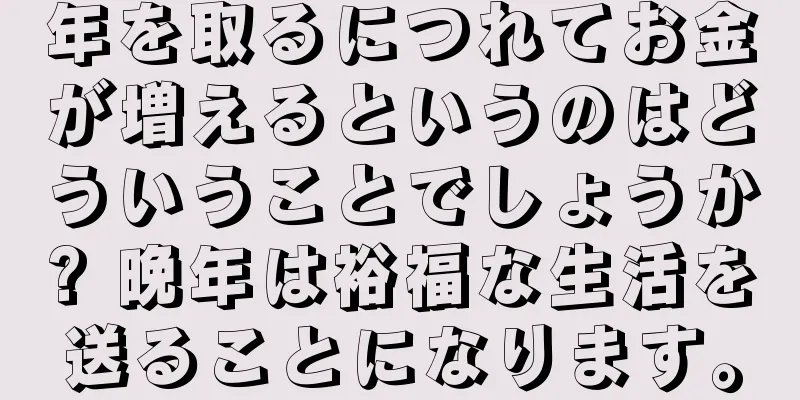 年を取るにつれてお金が増えるというのはどういうことでしょうか? 晩年は裕福な生活を送ることになります。