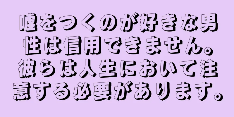 嘘をつくのが好きな男性は信用できません。彼らは人生において注意する必要があります。