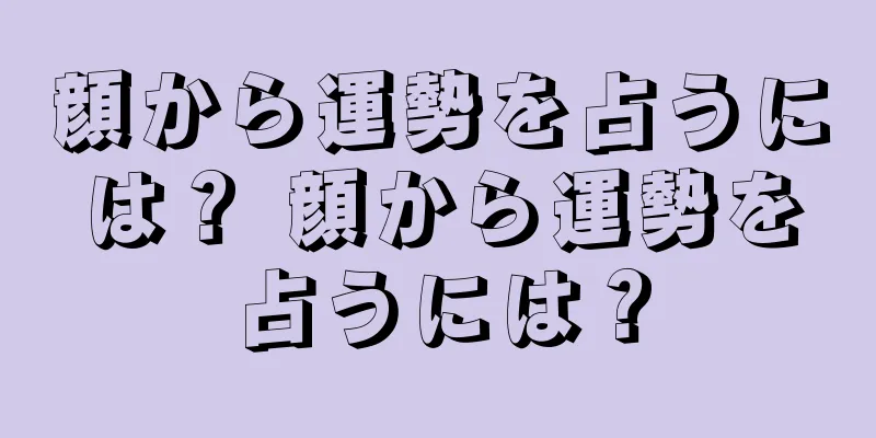 顔から運勢を占うには？ 顔から運勢を占うには？