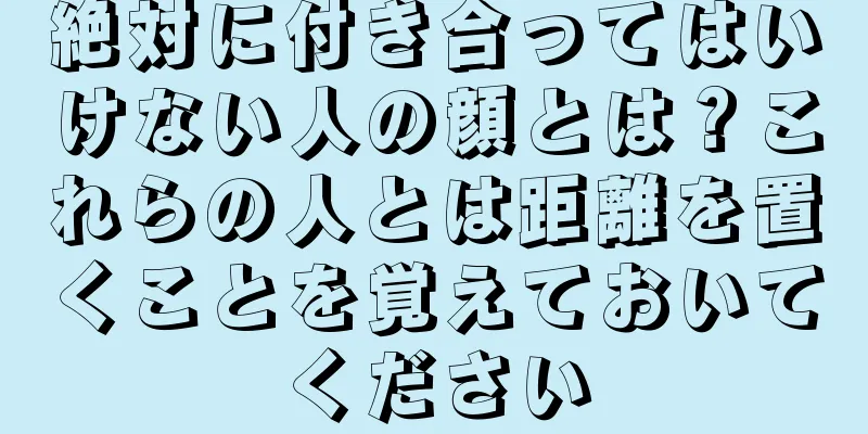 絶対に付き合ってはいけない人の顔とは？これらの人とは距離を置くことを覚えておいてください