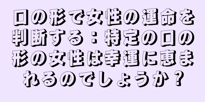 口の形で女性の運命を判断する：特定の口の形の女性は幸運に恵まれるのでしょうか？